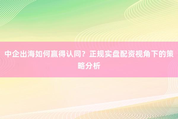 中企出海如何赢得认同？正规实盘配资视角下的策略分析
