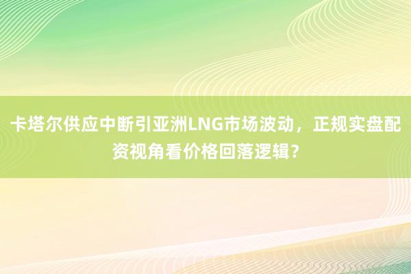 卡塔尔供应中断引亚洲LNG市场波动，正规实盘配资视角看价格回落逻辑？