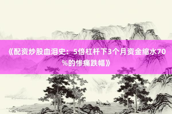 《配资炒股血泪史：5倍杠杆下3个月资金缩水70%的惨痛跌幅》