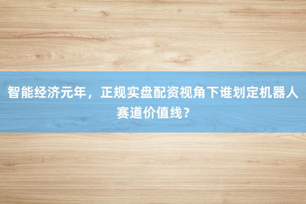智能经济元年，正规实盘配资视角下谁划定机器人赛道价值线？
