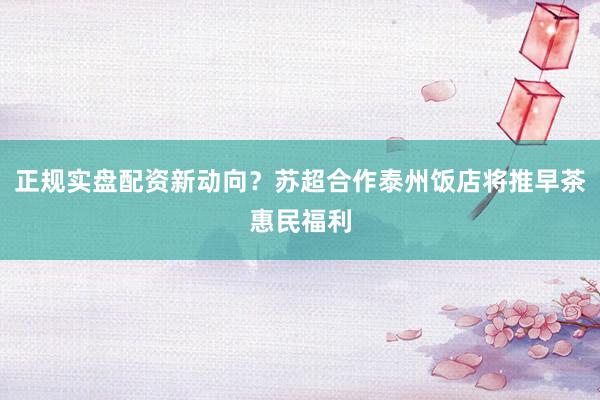 正规实盘配资新动向？苏超合作泰州饭店将推早茶惠民福利
