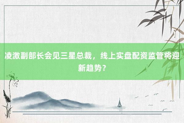 凌激副部长会见三星总裁，线上实盘配资监管将迎新趋势？
