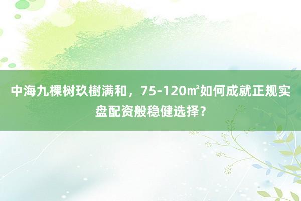 中海九棵树玖樹满和，75-120㎡如何成就正规实盘配资般稳健选择？