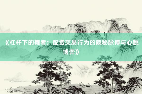 《杠杆下的舞者：配资交易行为的隐秘脉搏与心跳博弈》