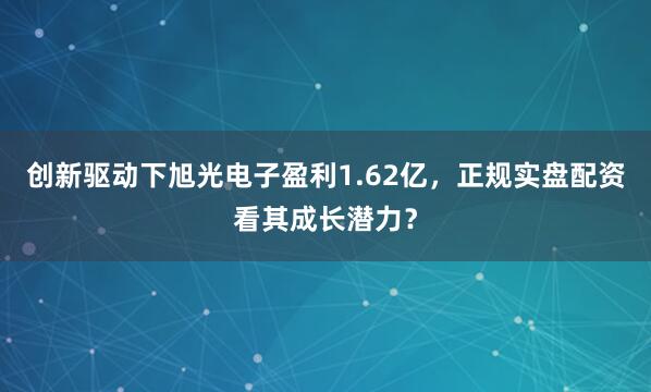 创新驱动下旭光电子盈利1.62亿，正规实盘配资看其成长潜力？