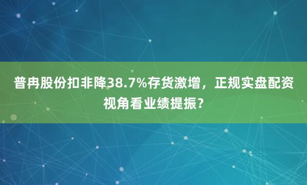 普冉股份扣非降38.7%存货激增，正规实盘配资视角看业绩提振？