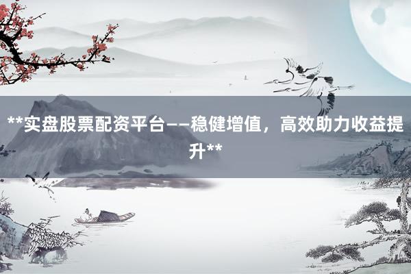 **实盘股票配资平台——稳健增值，高效助力收益提升**