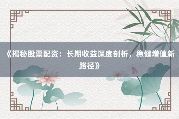 《揭秘股票配资：长期收益深度剖析，稳健增值新路径》