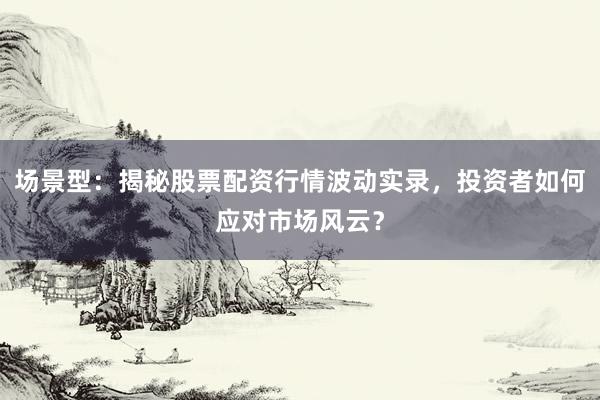 场景型：揭秘股票配资行情波动实录，投资者如何应对市场风云？