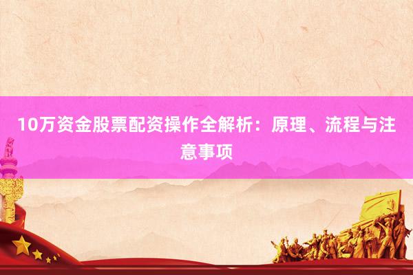 10万资金股票配资操作全解析：原理、流程与注意事项