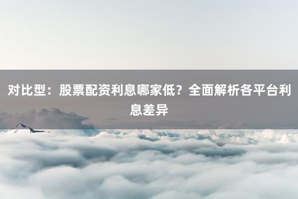对比型：股票配资利息哪家低？全面解析各平台利息差异