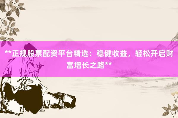 **正规股票配资平台精选：稳健收益，轻松开启财富增长之路**