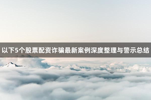 以下5个股票配资诈骗最新案例深度整理与警示总结