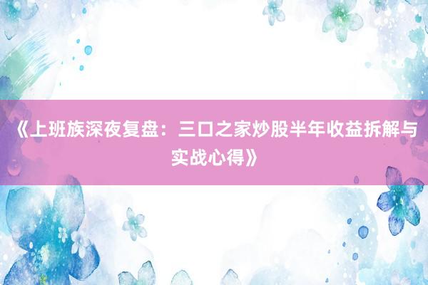 《上班族深夜复盘：三口之家炒股半年收益拆解与实战心得》