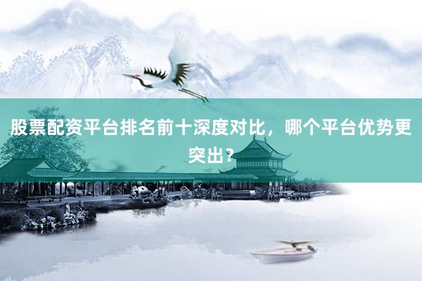 股票配资平台排名前十深度对比，哪个平台优势更突出？