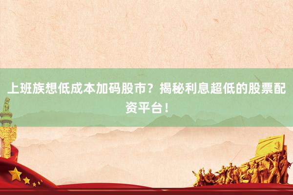 上班族想低成本加码股市？揭秘利息超低的股票配资平台！