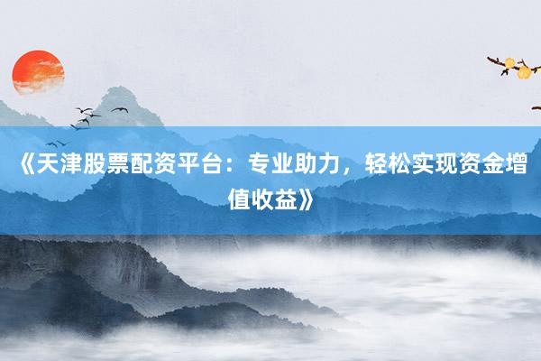 《天津股票配资平台：专业助力，轻松实现资金增值收益》