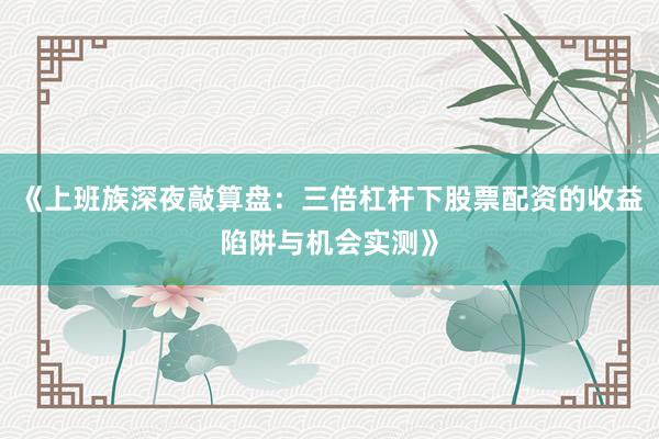 《上班族深夜敲算盘：三倍杠杆下股票配资的收益陷阱与机会实测》