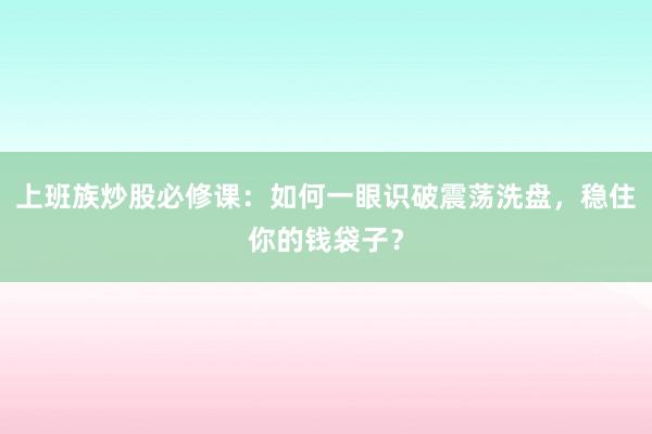 上班族炒股必修课：如何一眼识破震荡洗盘，稳住你的钱袋子？