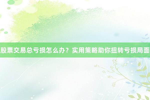 股票交易总亏损怎么办？实用策略助你扭转亏损局面