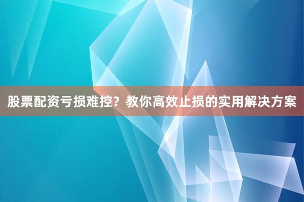 股票配资亏损难控？教你高效止损的实用解决方案