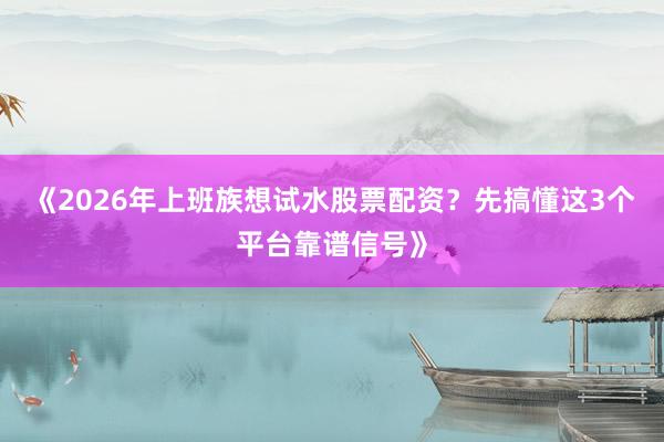 《2026年上班族想试水股票配资？先搞懂这3个平台靠谱信号》