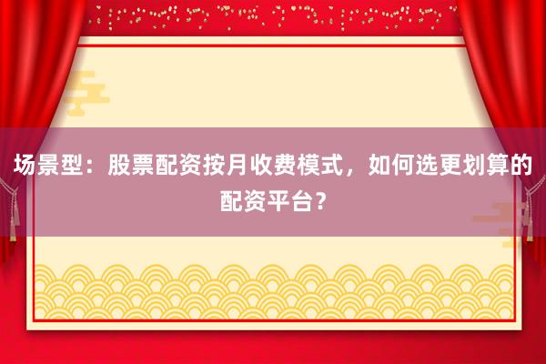场景型：股票配资按月收费模式，如何选更划算的配资平台？