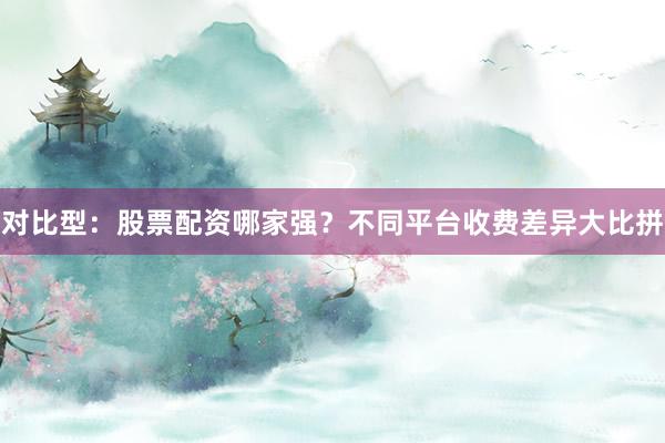 对比型：股票配资哪家强？不同平台收费差异大比拼