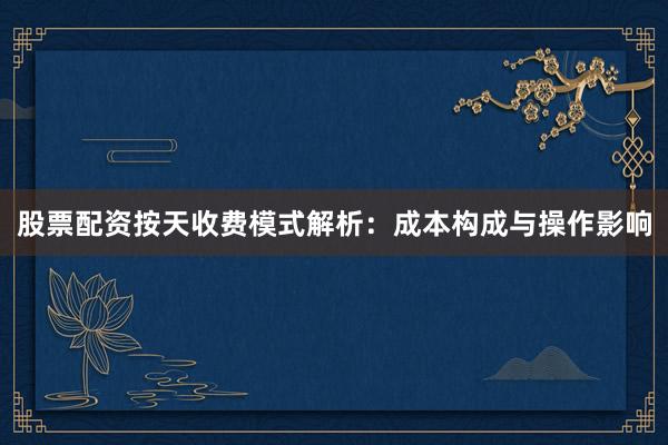 股票配资按天收费模式解析：成本构成与操作影响