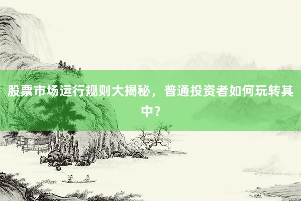 股票市场运行规则大揭秘，普通投资者如何玩转其中？