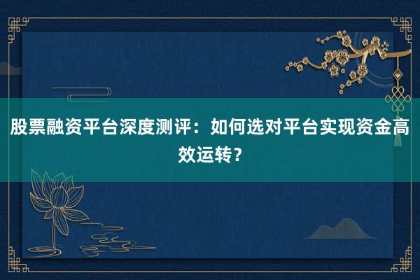 股票融资平台深度测评：如何选对平台实现资金高效运转？