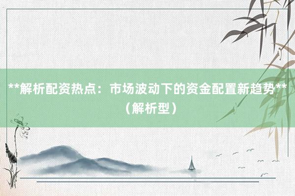 **解析配资热点：市场波动下的资金配置新趋势**（解析型）