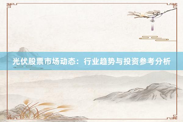 光伏股票市场动态：行业趋势与投资参考分析