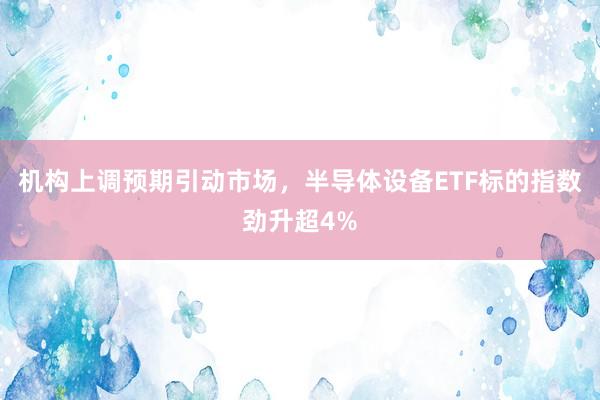 机构上调预期引动市场，半导体设备ETF标的指数劲升超4%