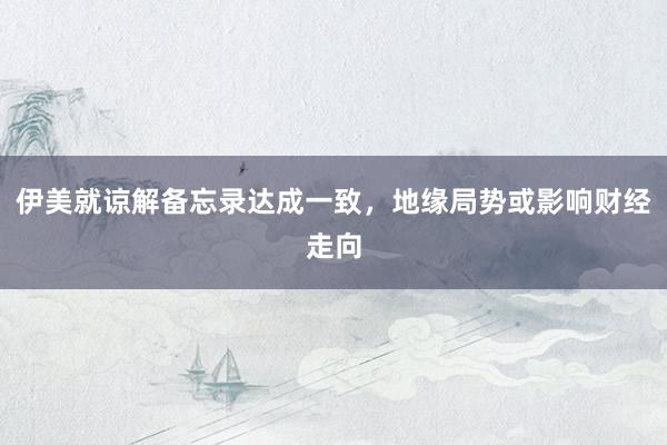 伊美就谅解备忘录达成一致，地缘局势或影响财经走向