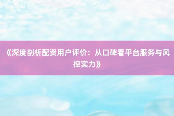 《深度剖析配资用户评价：从口碑看平台服务与风控实力》