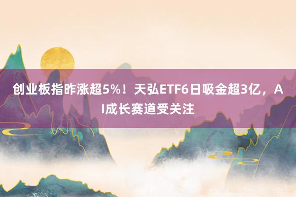 创业板指昨涨超5%！天弘ETF6日吸金超3亿，AI成长赛道受关注