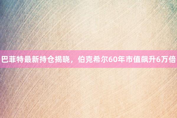 巴菲特最新持仓揭晓，伯克希尔60年市值飙升6万倍