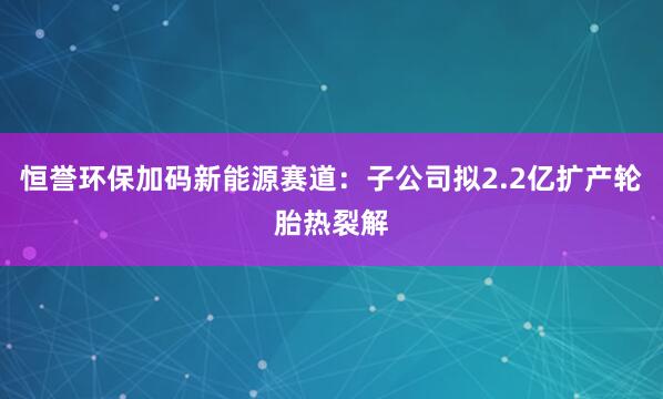恒誉环保加码新能源赛道：子公司拟2.2亿扩产轮胎热裂解