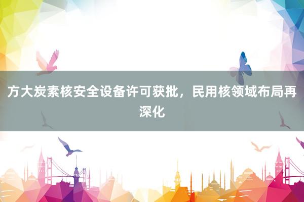 方大炭素核安全设备许可获批，民用核领域布局再深化