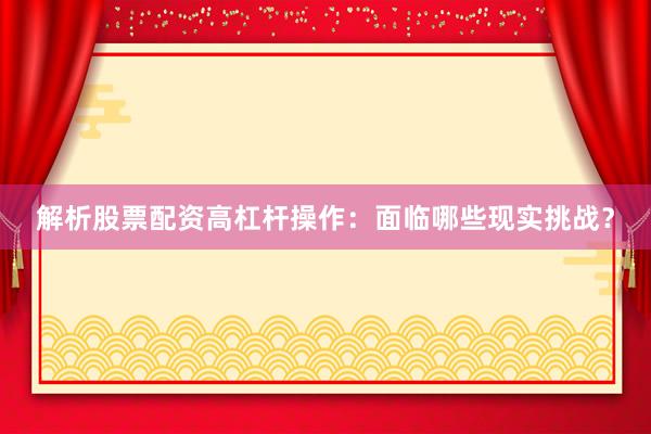 解析股票配资高杠杆操作：面临哪些现实挑战？