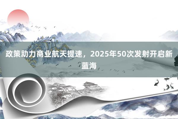 政策助力商业航天提速，2025年50次发射开启新蓝海