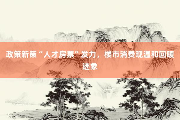 政策新策“人才房票”发力，楼市消费现温和回暖迹象