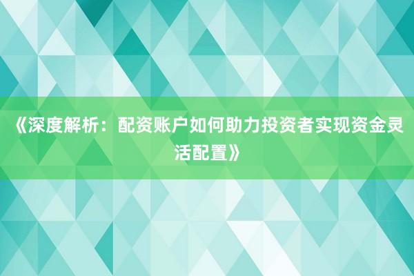 《深度解析：配资账户如何助力投资者实现资金灵活配置》