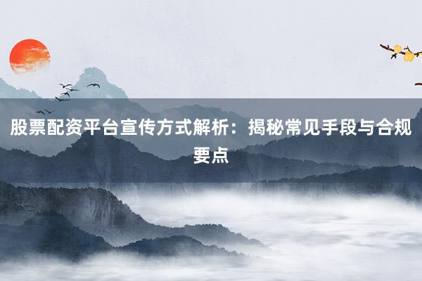 股票配资平台宣传方式解析：揭秘常见手段与合规要点