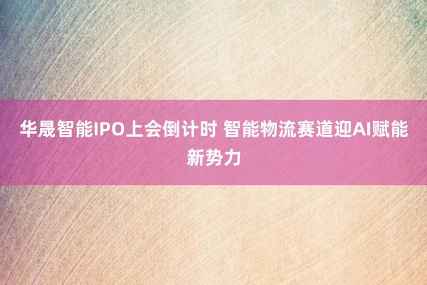 华晟智能IPO上会倒计时 智能物流赛道迎AI赋能新势力
