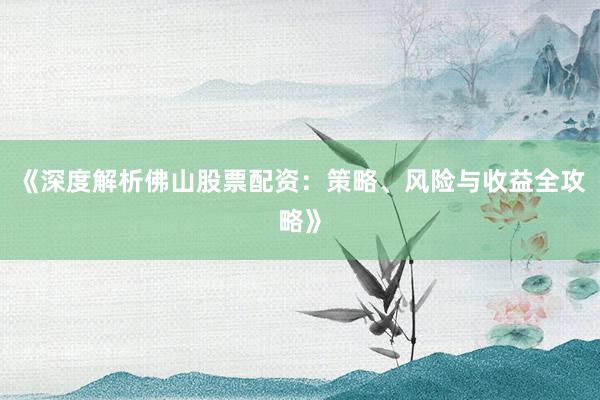 《深度解析佛山股票配资：策略、风险与收益全攻略》