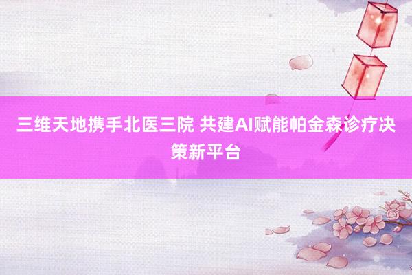 三维天地携手北医三院 共建AI赋能帕金森诊疗决策新平台
