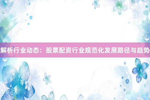 解析行业动态：股票配资行业规范化发展路径与趋势