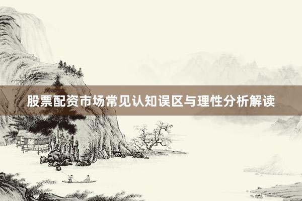 股票配资市场常见认知误区与理性分析解读